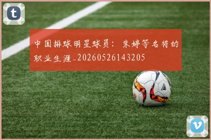 中国排球明星球员：朱婷等名将的职业生涯_20260526143205