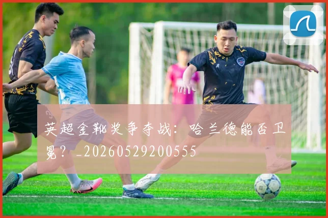 英超金靴奖争夺战:哈兰德能否卫冕?_20260529200555