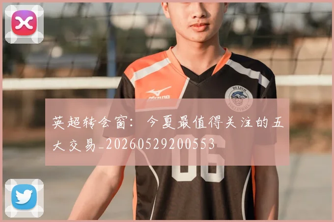 英超转会窗:今夏最值得关注的五大交易_20260529200553