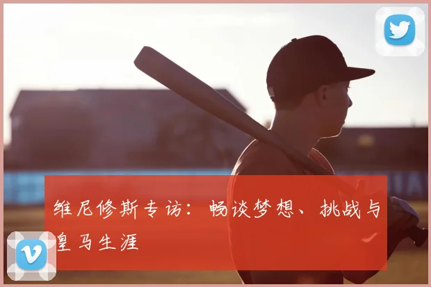 维尼修斯专访：畅谈梦想、挑战与皇马生涯