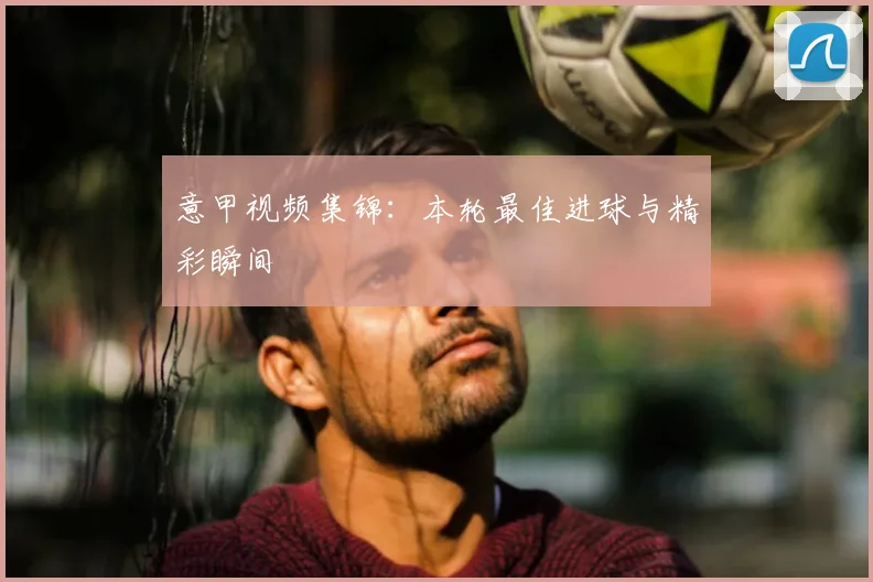 意甲视频集锦：本轮最佳进球与精彩瞬间