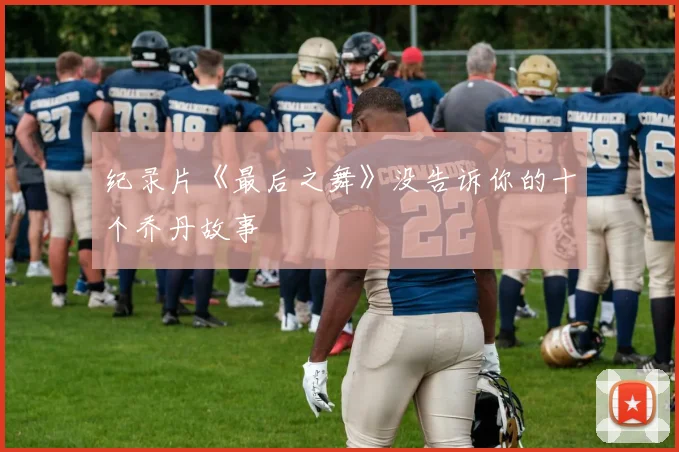 纪录片《最后之舞》没告诉你的十个乔丹故事
