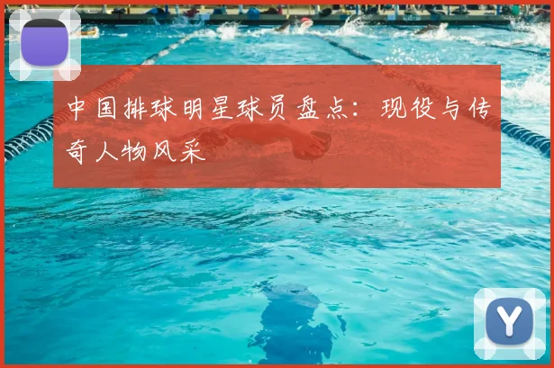 中国排球明星球员盘点:现役与传奇人物风采