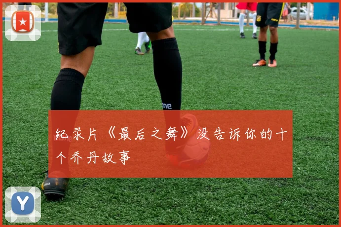 纪录片《最后之舞》没告诉你的十个乔丹故事
