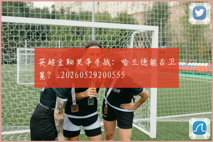 英超金靴奖争夺战:哈兰德能否卫冕?_20260529200555